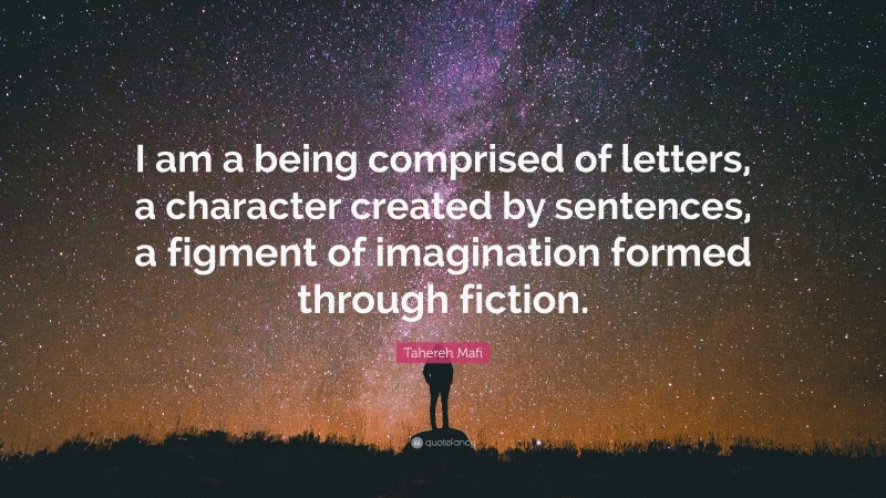 Tahereh Mafi Quote: “I am a being comprised of letters, a character created by sentences, a figment of imagination formed through fiction.”