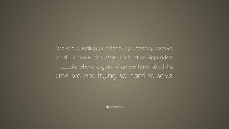 Erich Fromm Quote: “We are a society of notoriously unhappy people: lonely, anxious, depressed, destructive, dependent – people who are glad when we have killed the time we are trying so hard to save.”