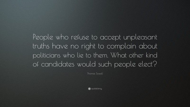 Thomas Sowell Quote: “People who refuse to accept unpleasant truths have no right to complain about politicians who lie to them. What other kind of candidates would such people elect?”