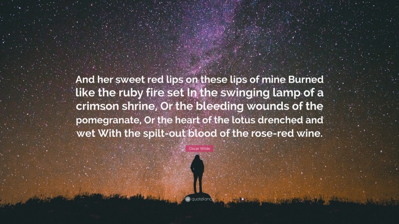 Oscar Wilde Quote: “And her sweet red lips on these lips of mine Burned like the ruby fire set In the swinging lamp of a crimson shrine, Or the bleeding wounds of the pomegranate, Or the heart of the lotus drenched and wet With the spilt-out blood of the rose-red wine.”