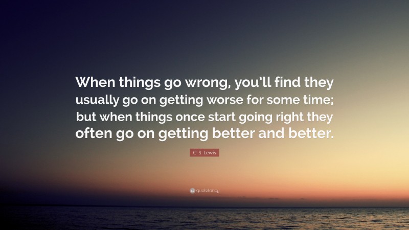 C. S. Lewis Quote: “When things go wrong, you’ll find they usually go on getting worse for some time; but when things once start going right they often go on getting better and better.”