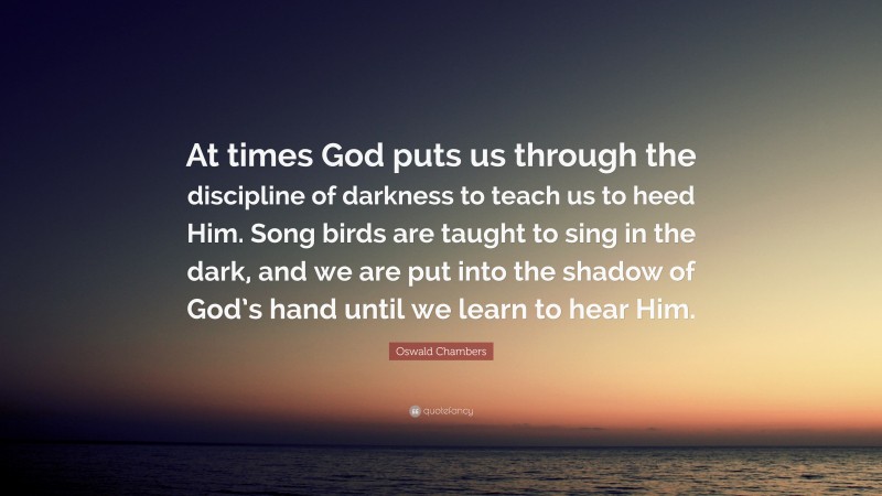 Oswald Chambers Quote: “At times God puts us through the discipline of darkness to teach us to heed Him. Song birds are taught to sing in the dark, and we are put into the shadow of God’s hand until we learn to hear Him.”