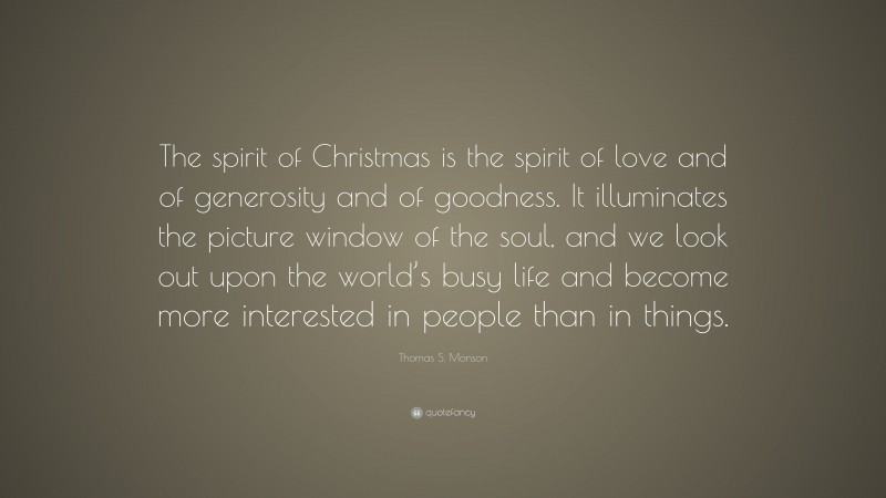 Thomas S. Monson Quote: “The spirit of Christmas is the spirit of love and of generosity and of goodness. It illuminates the picture window of the soul, and we look out upon the world’s busy life and become more interested in people than in things.”