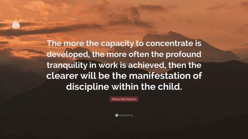 Maria Montessori Quote: “The more the capacity to concentrate is developed, the more often the profound tranquility in work is achieved, then the clearer will be the manifestation of discipline within the child.”