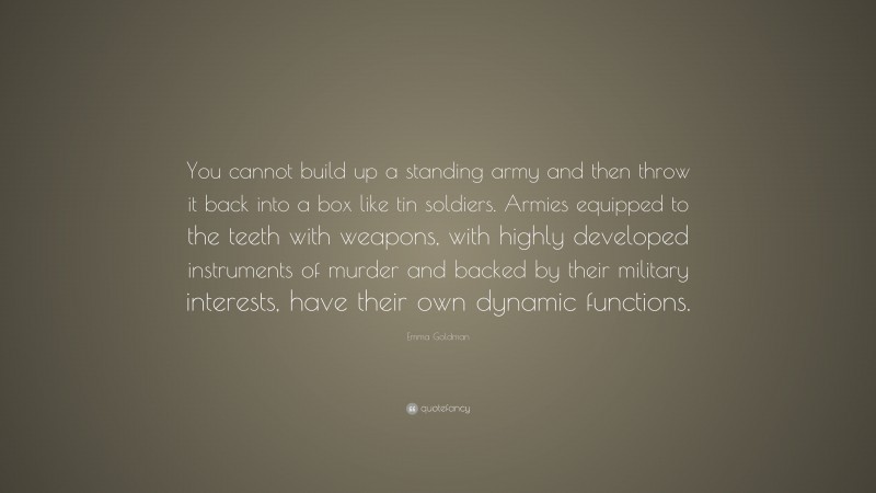 Emma Goldman Quote: “You cannot build up a standing army and then throw it back into a box like tin soldiers. Armies equipped to the teeth with weapons, with highly developed instruments of murder and backed by their military interests, have their own dynamic functions.”