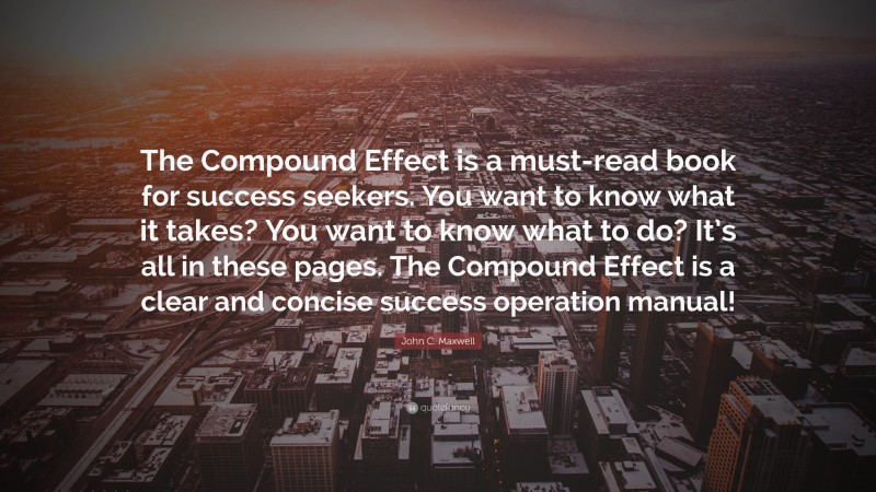John C. Maxwell Quote: “The Compound Effect is a must-read book for success seekers. You want to know what it takes? You want to know what to do? It’s all in these pages. The Compound Effect is a clear and concise success operation manual!”
