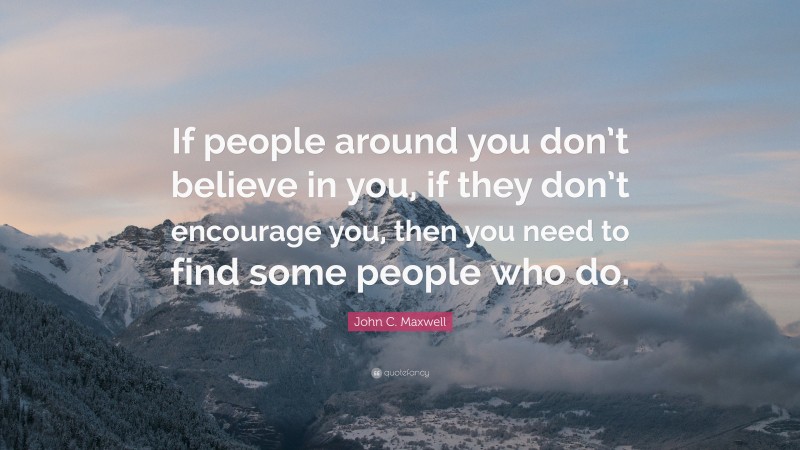 John C. Maxwell Quote: “If people around you don’t believe in you, if they don’t encourage you, then you need to find some people who do.”