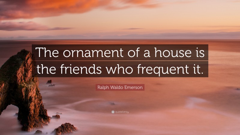 Ralph Waldo Emerson Quote: “The ornament of a house is the friends who frequent it.”