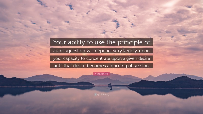 Napoleon Hill Quote: “Your ability to use the principle of autosuggestion will depend, very largely, upon your capacity to concentrate upon a given desire until that desire becomes a burning obsession.”