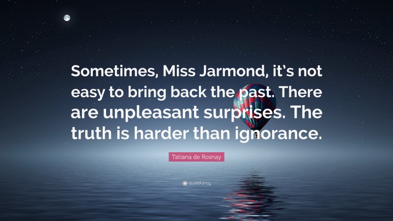 Tatiana de Rosnay Quote: “Sometimes, Miss Jarmond, it’s not easy to bring back the past. There are unpleasant surprises. The truth is harder than ignorance.”