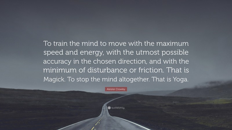 Aleister Crowley Quote: “To train the mind to move with the maximum speed and energy, with the utmost possible accuracy in the chosen direction, and with the minimum of disturbance or friction. That is Magick. To stop the mind altogether. That is Yoga.”