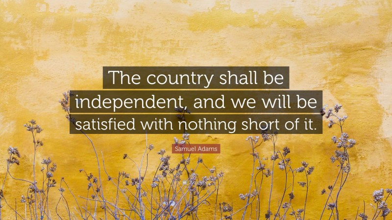 Samuel Adams Quote: “The country shall be independent, and we will be satisfied with nothing short of it.”