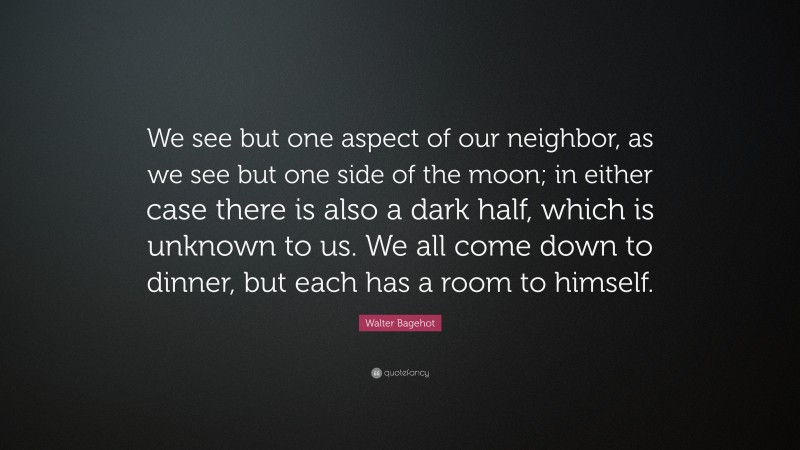 Walter Bagehot Quote: “We see but one aspect of our neighbor, as we see but one side of the moon; in either case there is also a dark half, which is unknown to us. We all come down to dinner, but each has a room to himself.”