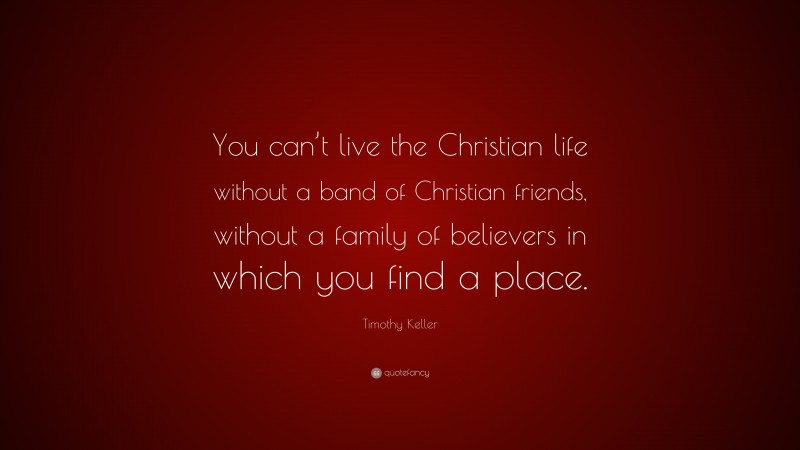Timothy Keller Quote: “You can’t live the Christian life without a band of Christian friends, without a family of believers in which you find a place.”