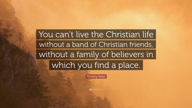 Timothy Keller Quote: “You can’t live the Christian life without a band of Christian friends, without a family of believers in which you find a place.”