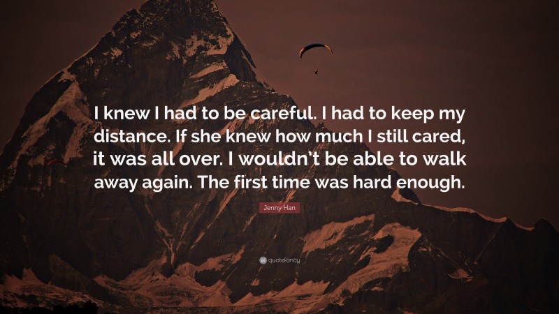 Jenny Han Quote: “I knew I had to be careful. I had to keep my distance. If she knew how much I still cared, it was all over. I wouldn’t be able to walk away again. The first time was hard enough.”