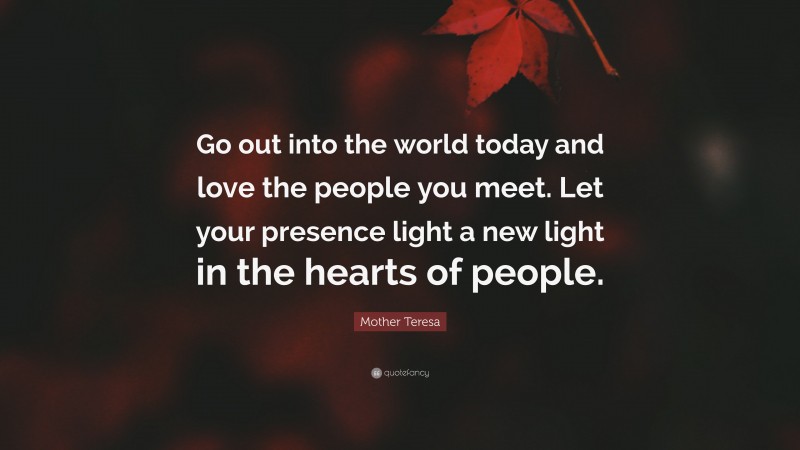 Mother Teresa Quote: “Go out into the world today and love the people you meet. Let your presence light a new light in the hearts of people.”