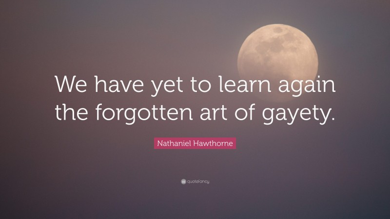 Nathaniel Hawthorne Quote: “We have yet to learn again the forgotten art of gayety.”