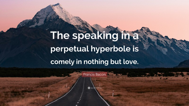 Francis Bacon Quote: “The speaking in a perpetual hyperbole is comely in nothing but love.”