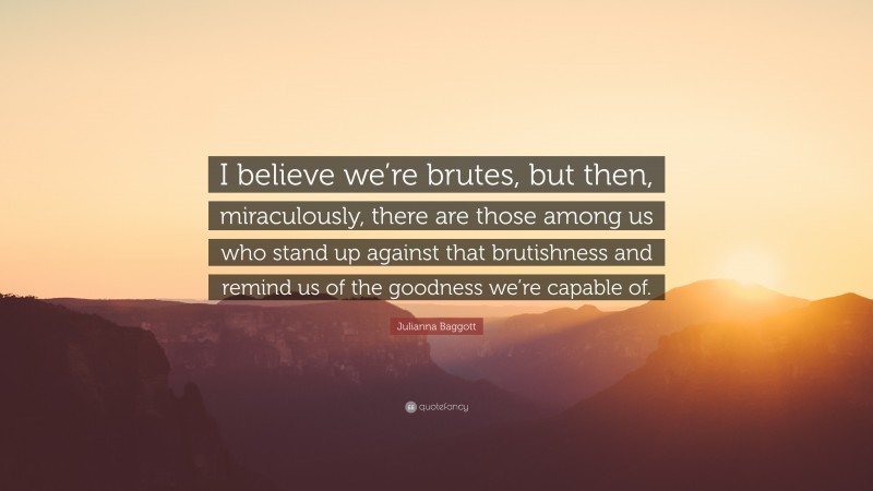 Julianna Baggott Quote: “I believe we’re brutes, but then, miraculously, there are those among us who stand up against that brutishness and remind us of the goodness we’re capable of.”