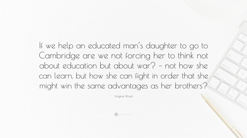 Virginia Woolf Quote: “If we help an educated man’s daughter to go to Cambridge are we not forcing her to think not about education but about war? – not how she can learn, but how she can fight in order that she might win the same advantages as her brothers?”