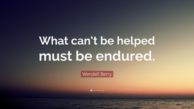 Wendell Berry Quote: “What can’t be helped must be endured.”