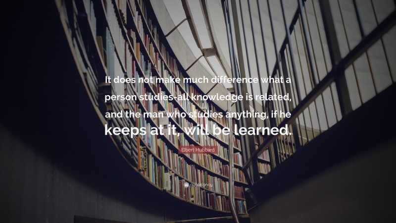 Elbert Hubbard Quote: “It does not make much difference what a person studies-all knowledge is related, and the man who studies anything, if he keeps at it, will be learned.”