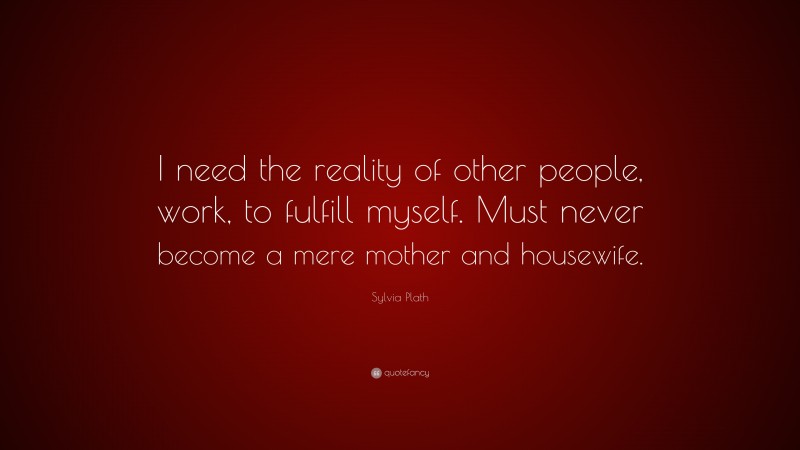 Sylvia Plath Quote: “I need the reality of other people, work, to fulfill myself. Must never become a mere mother and housewife.”