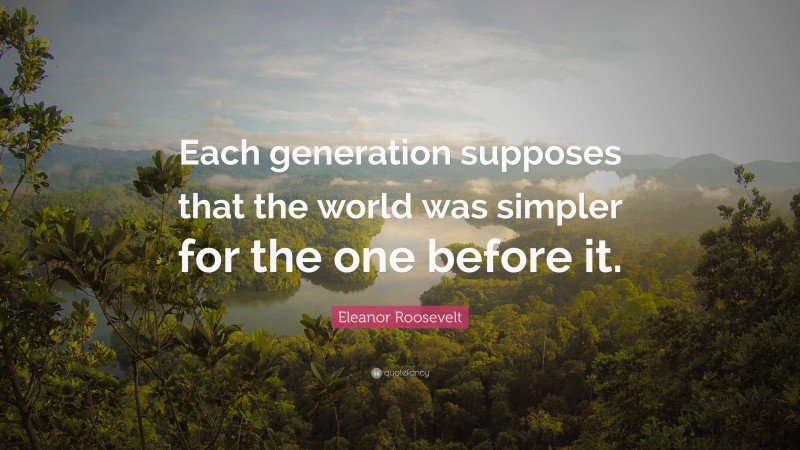 Eleanor Roosevelt Quote: “Each generation supposes that the world was simpler for the one before it.”