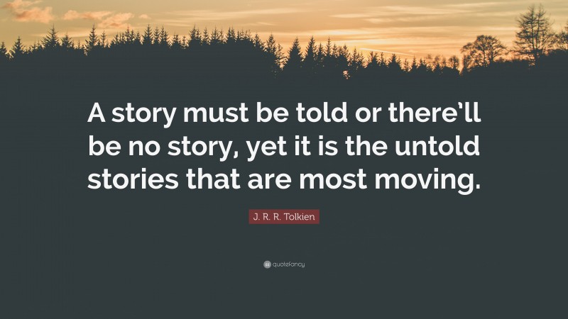 J. R. R. Tolkien Quote: “A story must be told or there’ll be no story, yet it is the untold stories that are most moving.”