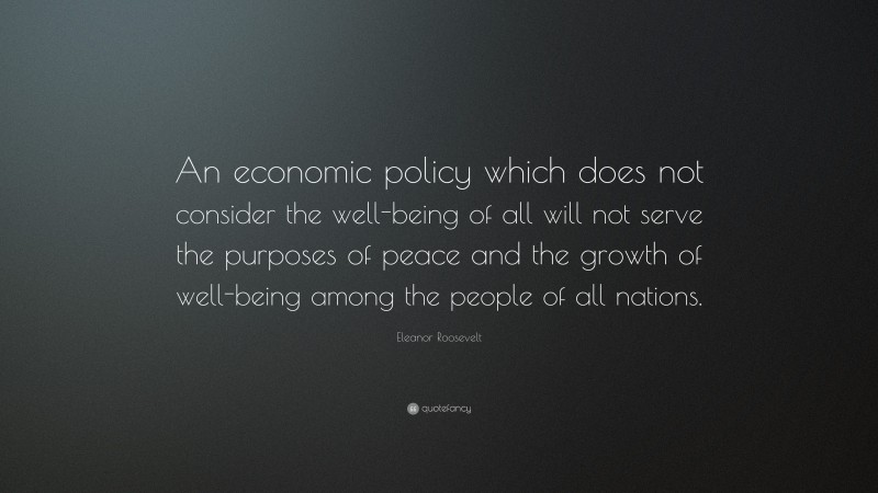 Eleanor Roosevelt Quote: “An economic policy which does not consider the well-being of all will not serve the purposes of peace and the growth of well-being among the people of all nations.”