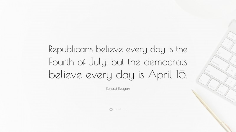 Ronald Reagan Quote: “Republicans believe every day is the Fourth of July, but the democrats believe every day is April 15.”