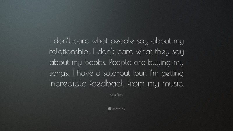 Katy Perry Quote: “I don’t care what people say about my relationship; I don’t care what they say about my boobs. People are buying my songs; I have a sold-out tour. I’m getting incredible feedback from my music.”