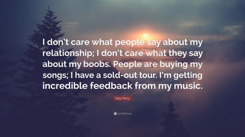 Katy Perry Quote: “I don’t care what people say about my relationship; I don’t care what they say about my boobs. People are buying my songs; I have a sold-out tour. I’m getting incredible feedback from my music.”