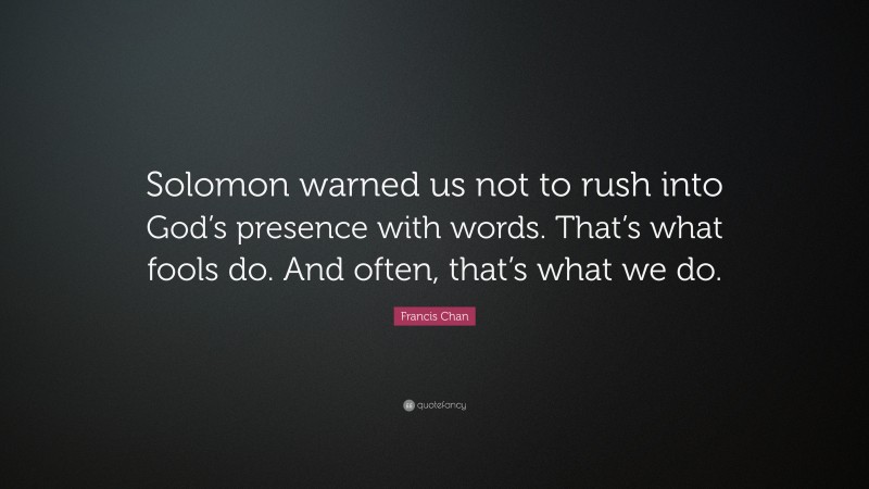 Francis Chan Quote: “Solomon warned us not to rush into God’s presence with words. That’s what fools do. And often, that’s what we do.”