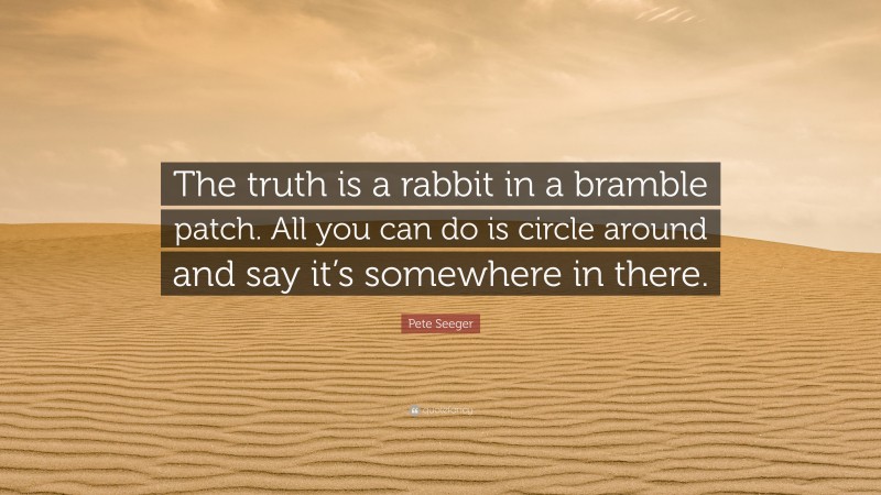 Pete Seeger Quote: “The truth is a rabbit in a bramble patch. All you can do is circle around and say it’s somewhere in there.”