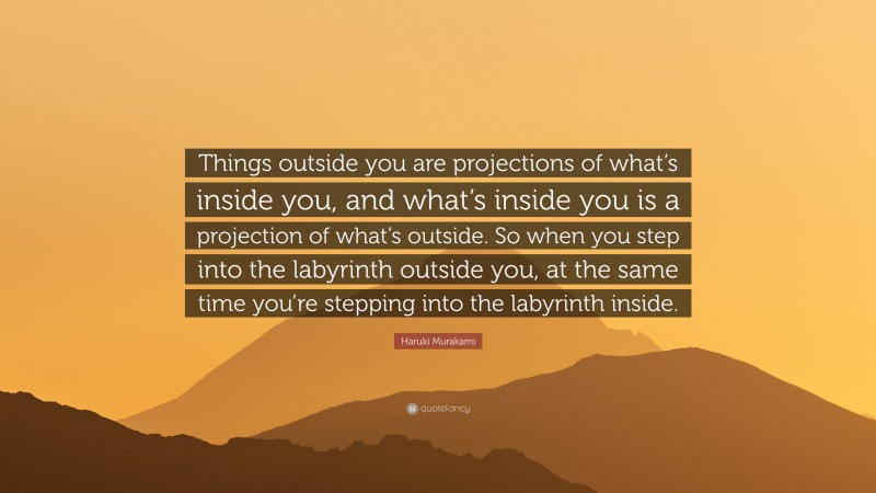 Haruki Murakami Quote: “Things outside you are projections of what’s inside you, and what’s inside you is a projection of what’s outside. So when you step into the labyrinth outside you, at the same time you’re stepping into the labyrinth inside.”