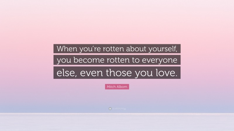 Mitch Albom Quote: “When you’re rotten about yourself, you become rotten to everyone else, even those you love.”