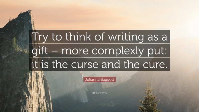 Julianna Baggott Quote: “Try to think of writing as a gift – more complexly put: it is the curse and the cure.”