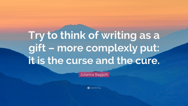 Julianna Baggott Quote: “Try to think of writing as a gift – more complexly put: it is the curse and the cure.”