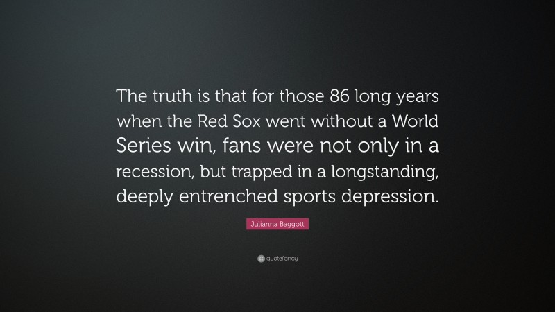Julianna Baggott Quote: “The truth is that for those 86 long years when the Red Sox went without a World Series win, fans were not only in a recession, but trapped in a longstanding, deeply entrenched sports depression.”