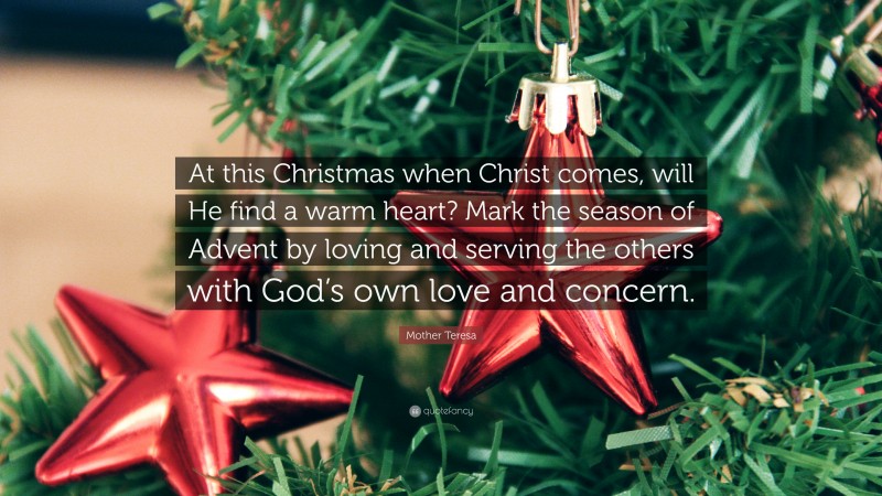 Mother Teresa Quote: “At this Christmas when Christ comes, will He find a warm heart? Mark the season of Advent by loving and serving the others with God’s own love and concern.”