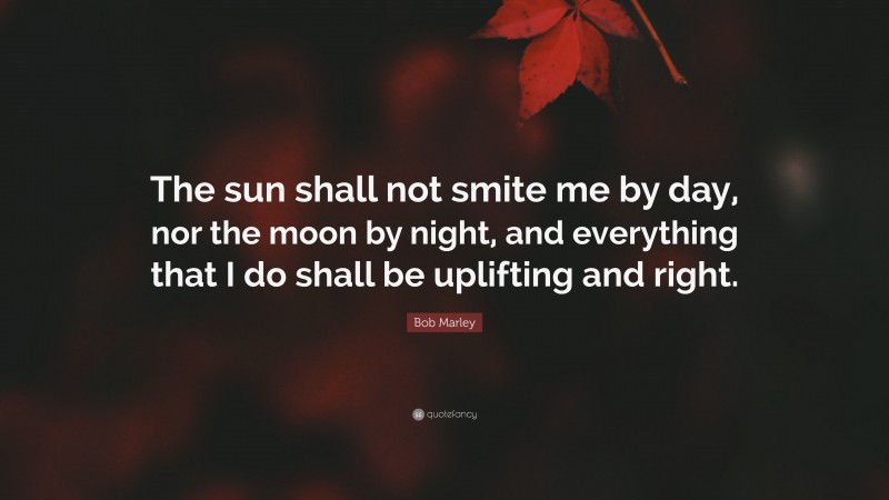 Bob Marley Quote: “The sun shall not smite me by day, nor the moon by night, and everything that I do shall be uplifting and right.”