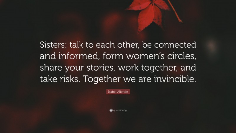 Isabel Allende Quote: “Sisters: talk to each other, be connected and informed, form women’s circles, share your stories, work together, and take risks. Together we are invincible.”