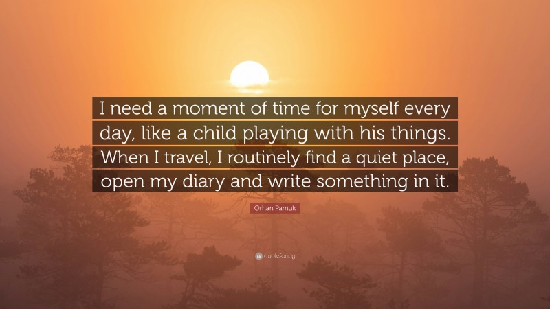 Orhan Pamuk Quote: “I need a moment of time for myself every day, like a child playing with his things. When I travel, I routinely find a quiet place, open my diary and write something in it.”