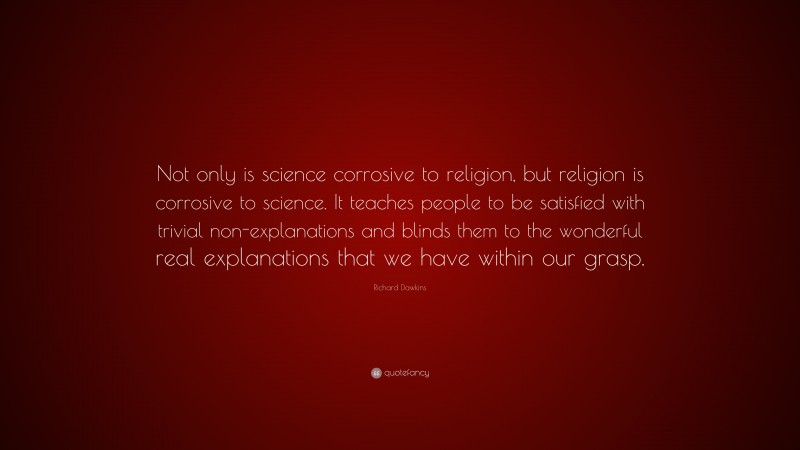 Richard Dawkins Quote: “Not only is science corrosive to religion, but religion is corrosive to science. It teaches people to be satisfied with trivial non-explanations and blinds them to the wonderful real explanations that we have within our grasp.”