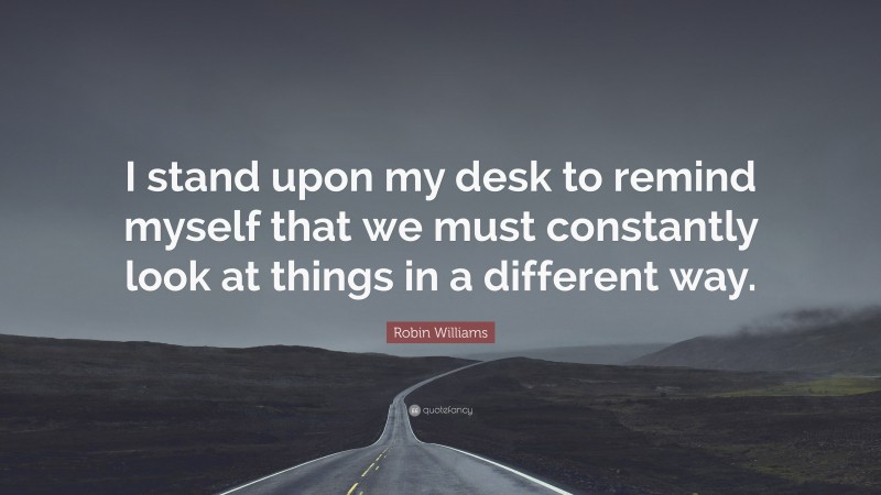 Robin Williams Quote: “I stand upon my desk to remind myself that we must constantly look at things in a different way.”