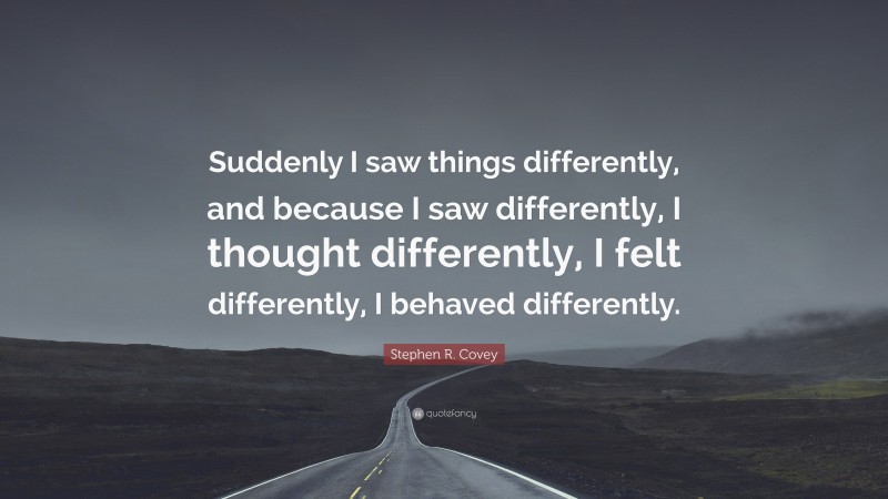 Stephen R. Covey Quote: “Suddenly I saw things differently, and because I saw differently, I thought differently, I felt differently, I behaved differently.”