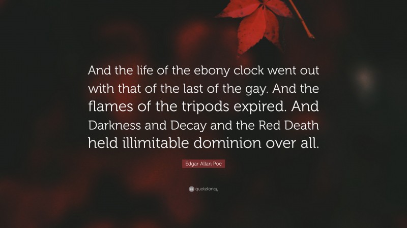 Edgar Allan Poe Quote: “And the life of the ebony clock went out with that of the last of the gay. And the flames of the tripods expired. And Darkness and Decay and the Red Death held illimitable dominion over all.”