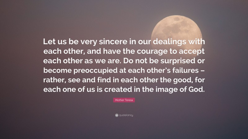 Mother Teresa Quote: “Let us be very sincere in our dealings with each other, and have the courage to accept each other as we are. Do not be surprised or become preoccupied at each other’s failures – rather, see and find in each other the good, for each one of us is created in the image of God.”